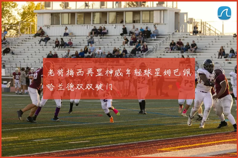 老将梅西再显神威年轻球星姆巴佩哈兰德双双破门