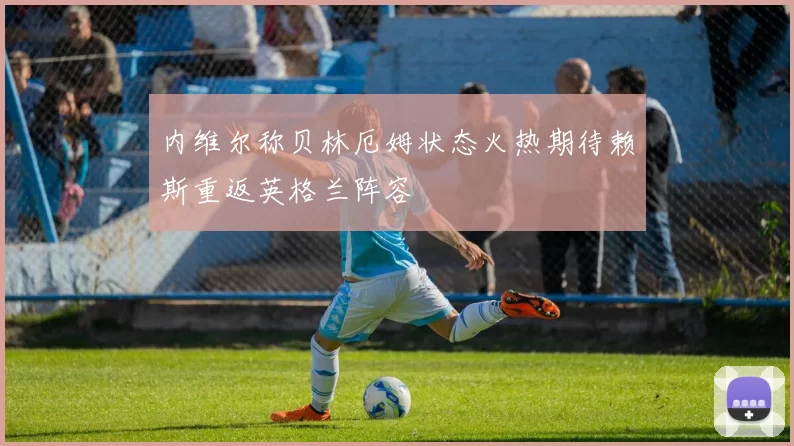 内维尔称贝林厄姆状态火热期待赖斯重返英格兰阵容