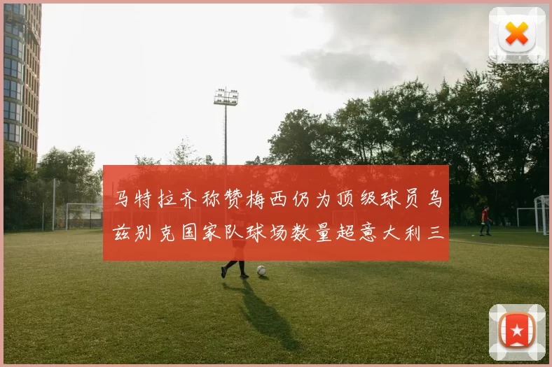 马特拉齐称赞梅西仍为顶级球员乌兹别克国家队球场数量超意大利三倍