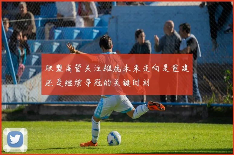 联盟高管关注雄鹿未来走向是重建还是继续争冠的关键时刻
