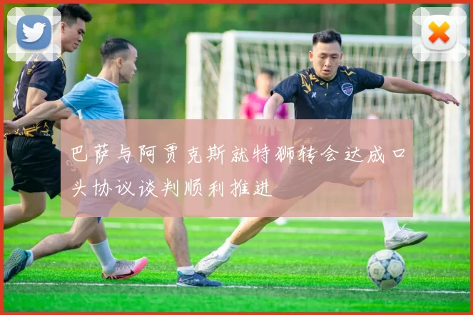 巴萨与阿贾克斯就特狮转会达成口头协议谈判顺利推进