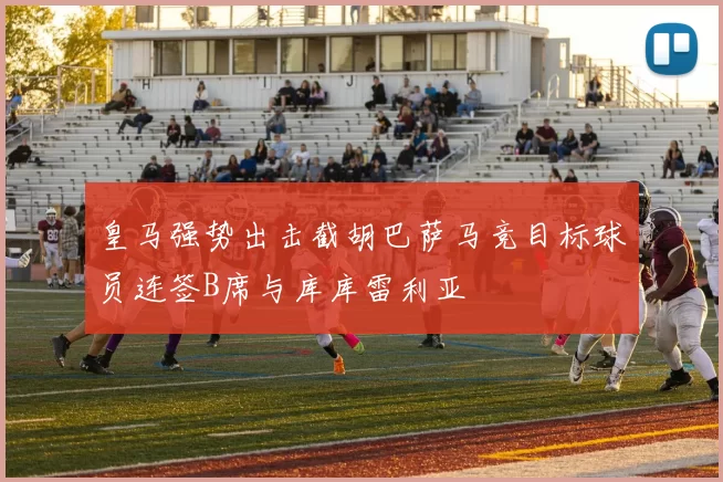 皇马强势出击截胡巴萨马竞目标球员连签B席与库库雷利亚