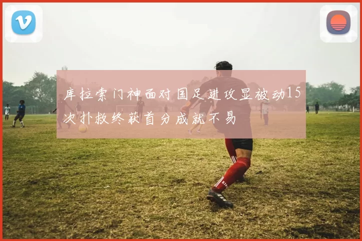 库拉索门神面对国足进攻显被动15次扑救终获首分成就不易