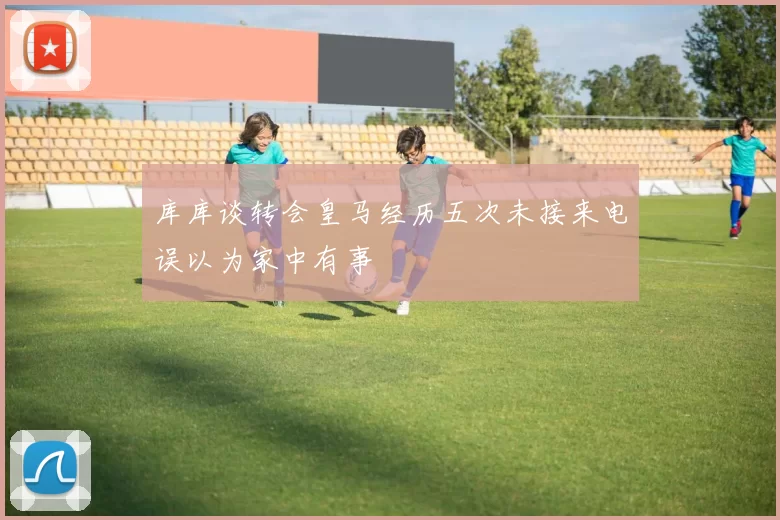 库库谈转会皇马经历五次未接来电误以为家中有事