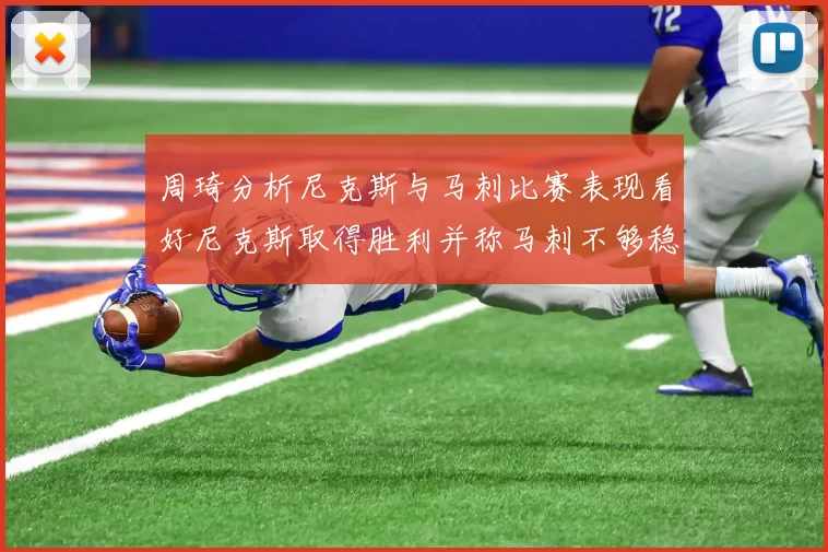 周琦分析尼克斯与马刺比赛表现看好尼克斯取得胜利并称马刺不够稳定